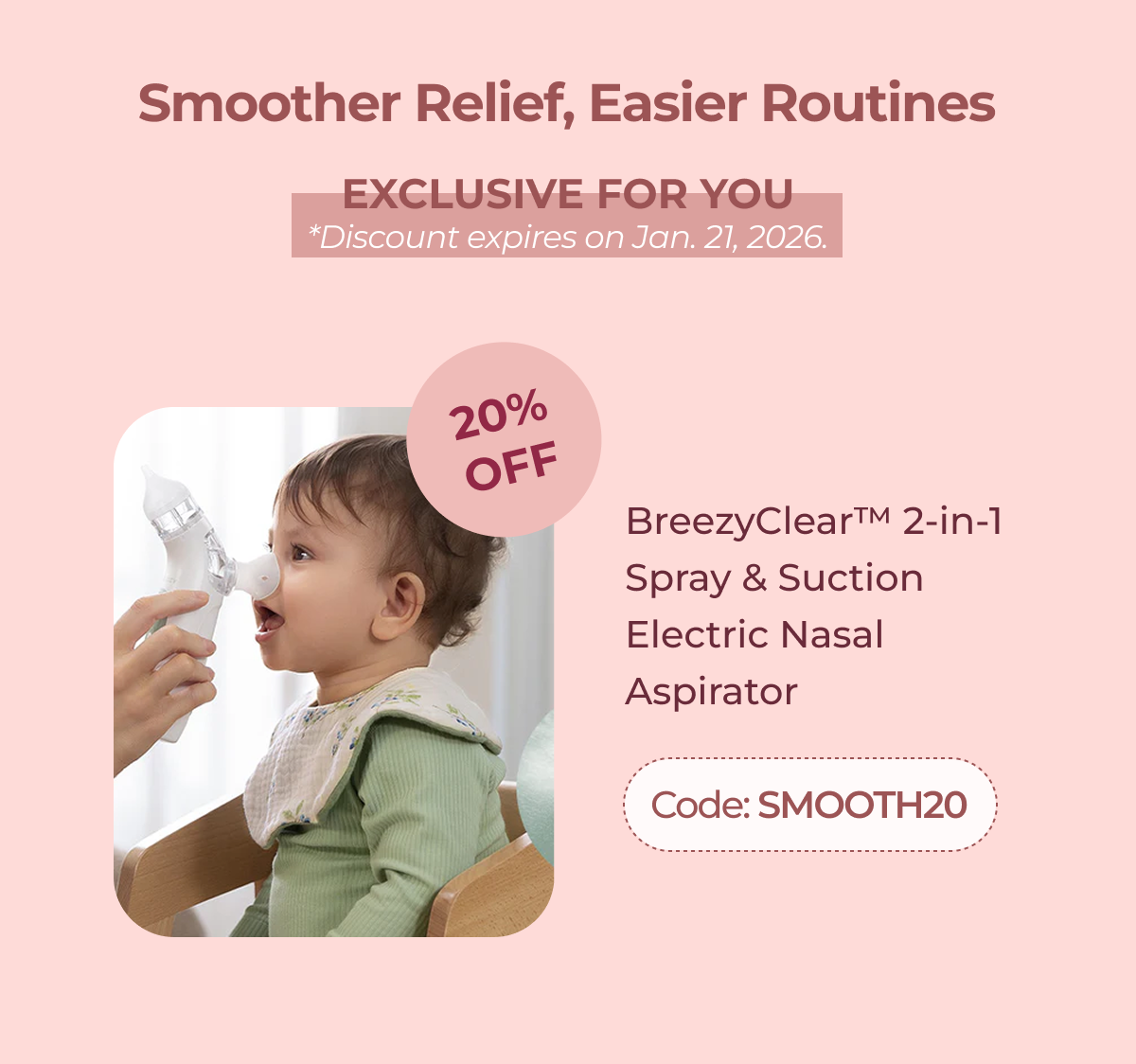 Smoother Relief, Easier Routines EXCLUSIVE FOR YOU *Discount expires on Jan. 21, 2026. 20% Off BreezyClear™ 2-in-1 Spray & Suction Electric Nasal Aspirator Code: SMOOTH20