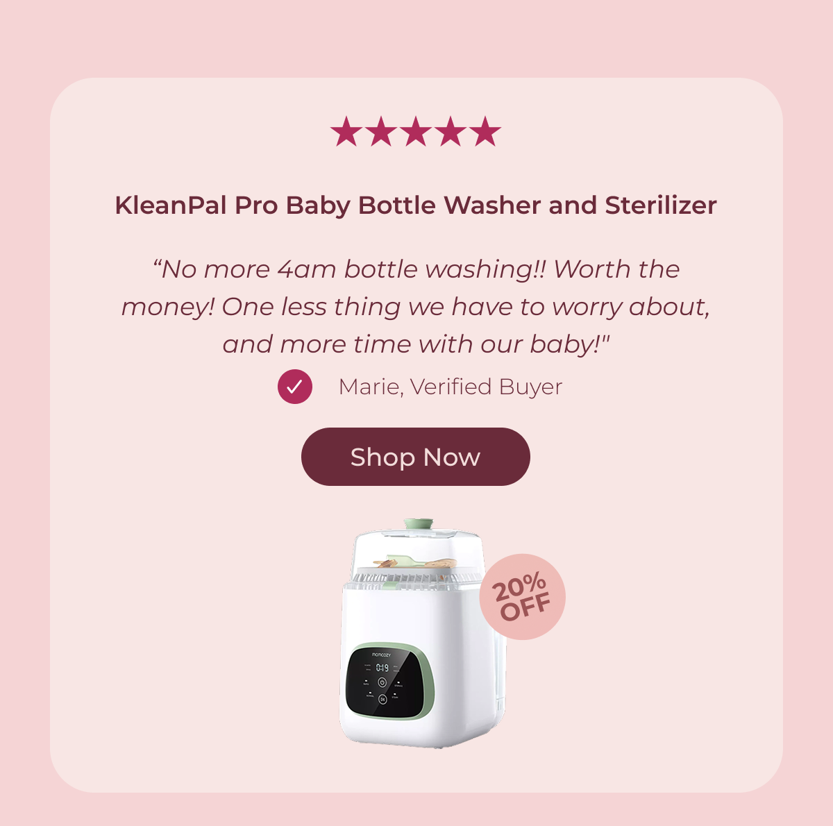 KleanPal Pro Baby Bottle Washer and Sterilizer “No more 4am bottle washing!! Worth the money! One less thing we have to worry about, and more time with our baby!" Marie, Verified Buyer Shop Now 20% OFF