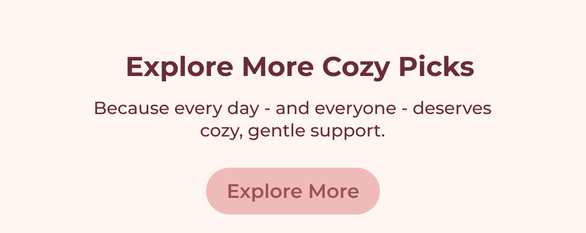 Explore More Cozy Picks Because every day - and everyone - deserves cozy, gentle support. Explore More