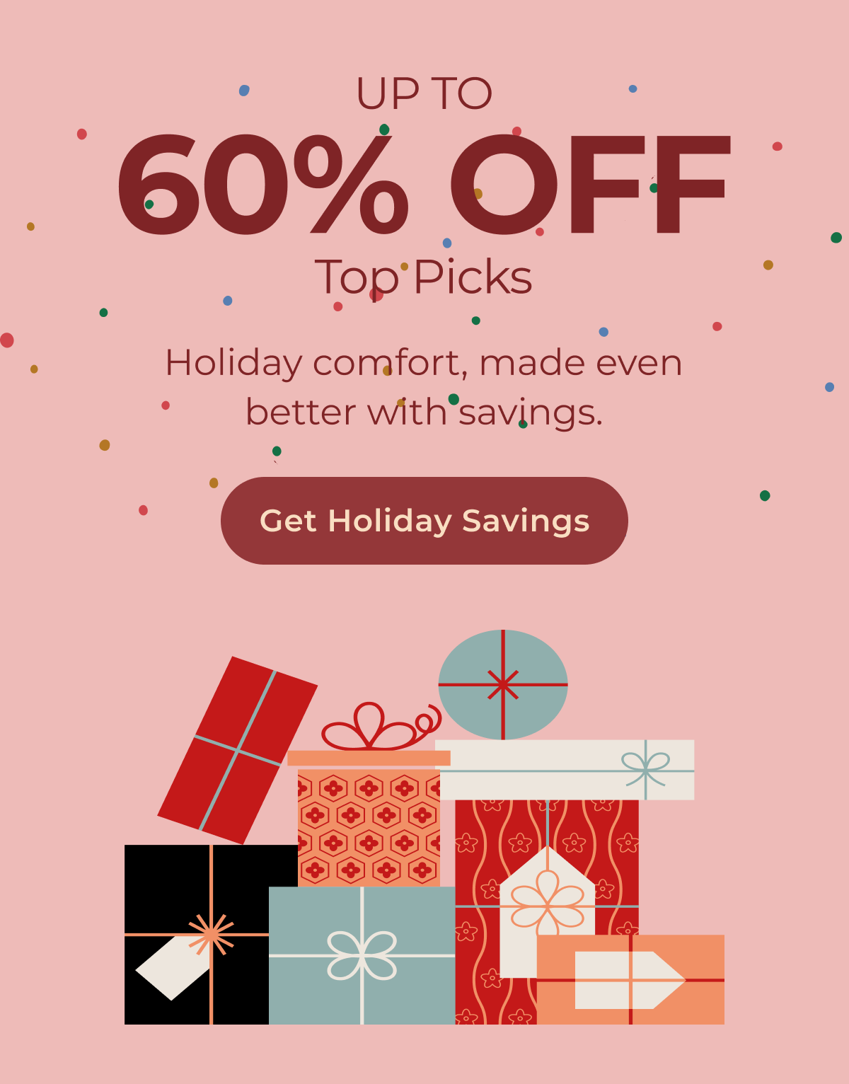 Up to 60% Off Top Picks. Holiday comfort, made even better with savings. Get Holiday Sacings