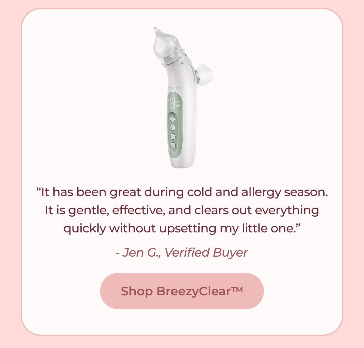 “It has been great during cold and allergy season. It is gentle, effective, and clears out everything quickly without upsetting my little one.” - Jen G., Verified Buyer Shop BreezyClear™