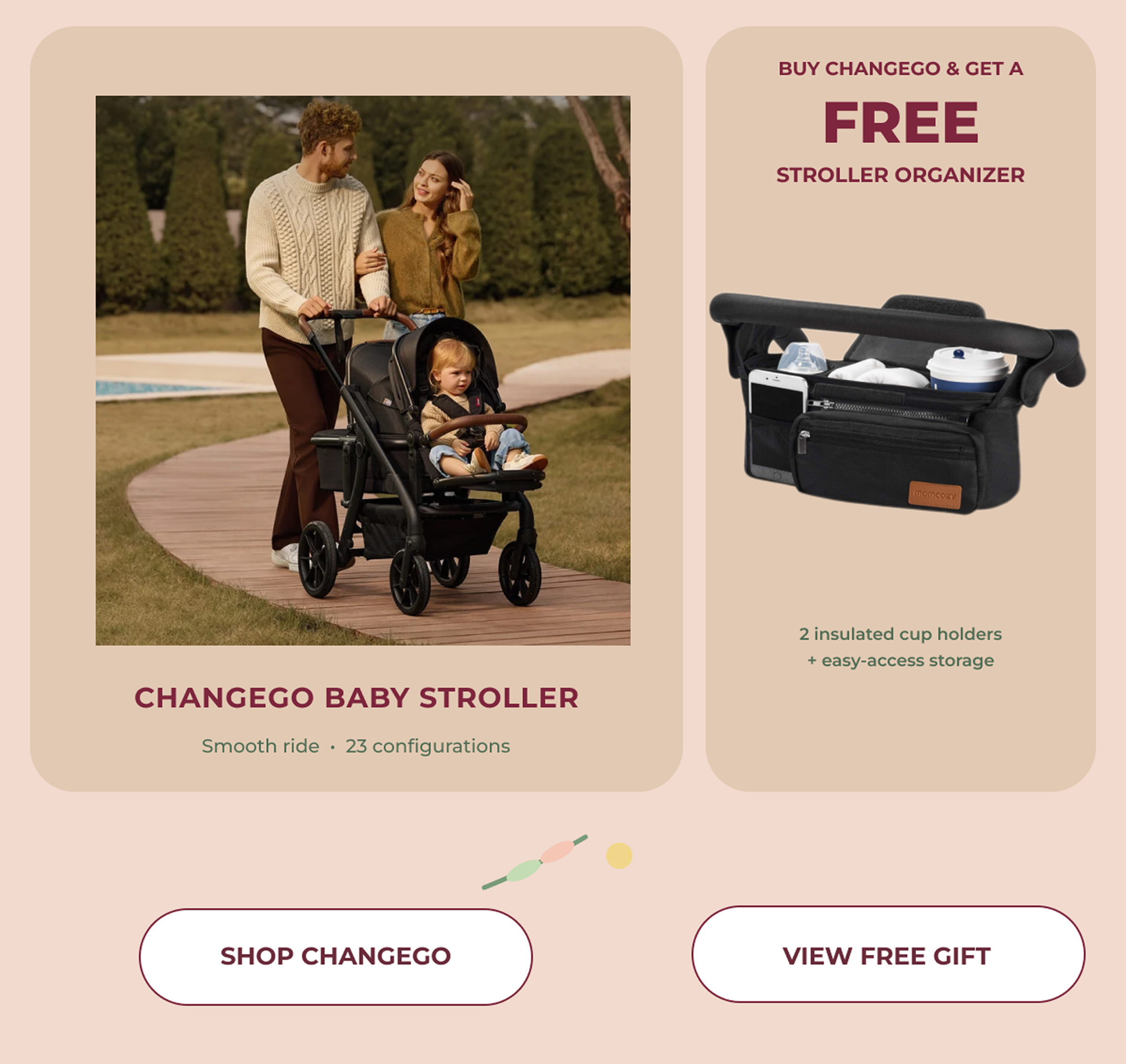 BUY CHANGEGO & GET A FREE STROLLER ORGANIZER. 2 insulated cup holders+ easy-access storage. CHANGEGO BABY STROLLER. Smooth ride · 23 configurations. SHOP CHANGEGO - VIEW FREE GIFT