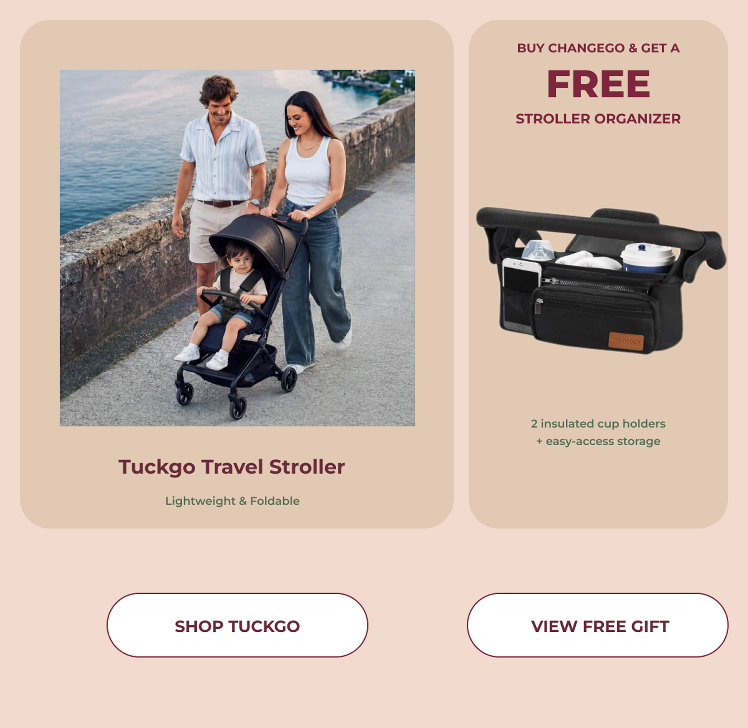 BUY CHANGEGO & GET A FREE STROLLER ORGANIZER. 2 insulated cup holders+ easy-access storage Tuckgo Travel Stroller Lightweight & Foldable. SHOP TUCKGO. VIEW FREE GIFT