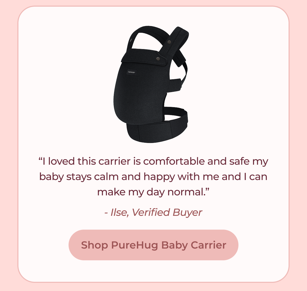 “I loved this carrier is comfortable and safe my baby stays calm and happy with me and I can make my day normal.” - Ilse, Verified Buyer Shop PureHug Baby Carrier