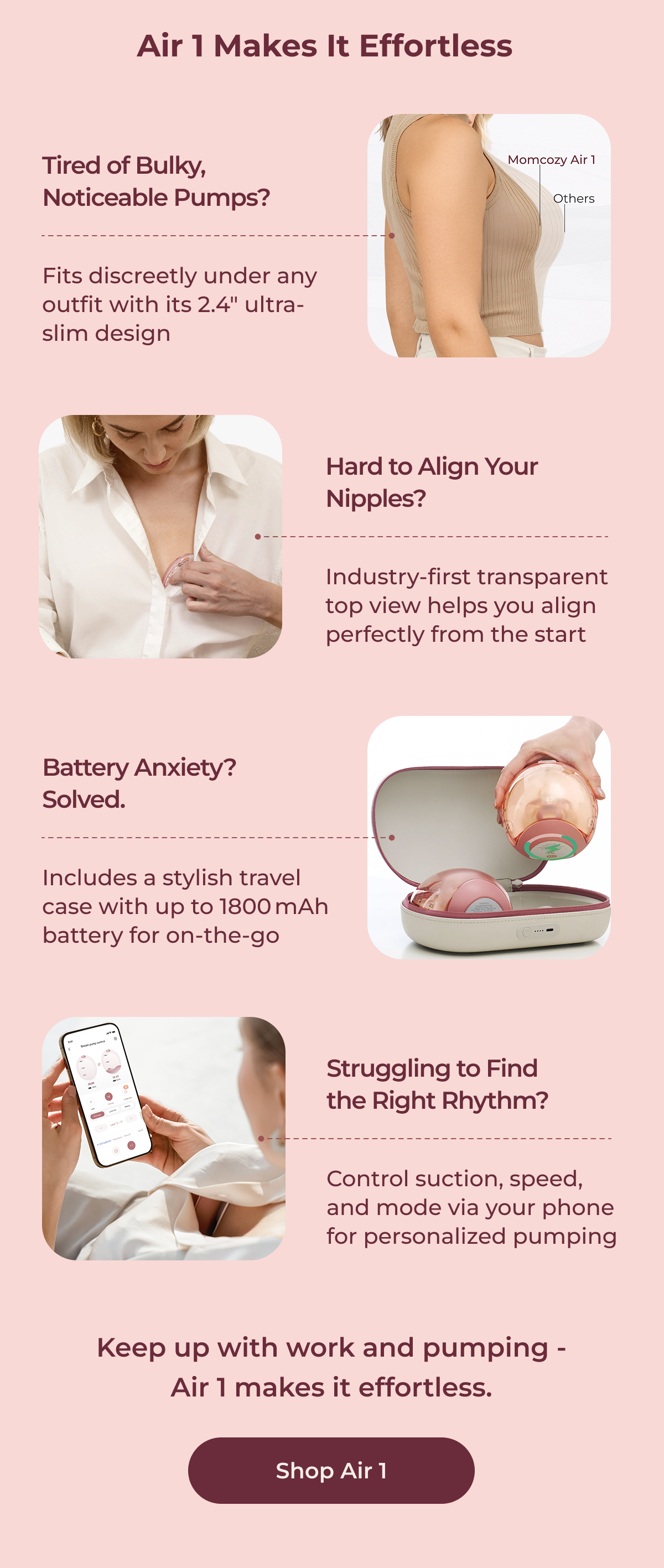 Air 1 Makes It Effortless Tired of Bulky, Noticeable Pumps? Fits discreetly under any outfit with its 2.4" ultra-slim design Hard to Align Your Nipples? Industry-first transparent top view helps you align perfectly from the start Battery Anxiety? Solved. Includes a stylish travel case with up to 1800 mAh battery for on-the-go Struggling to Find the Right Rhythm? Control suction, speed, and mode via your phone for personalized pumping Keep up with work and pumping - Air 1 makes it effortless. Shop Air 1