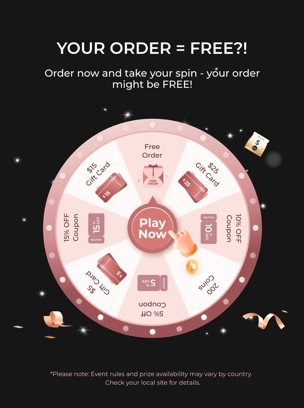 YOUR ORDER = FREE?!  Order now and take your spin - your order might be FREE! Play Now *Please note: Event rules and prize availability may vary by country. Check your local site for details.