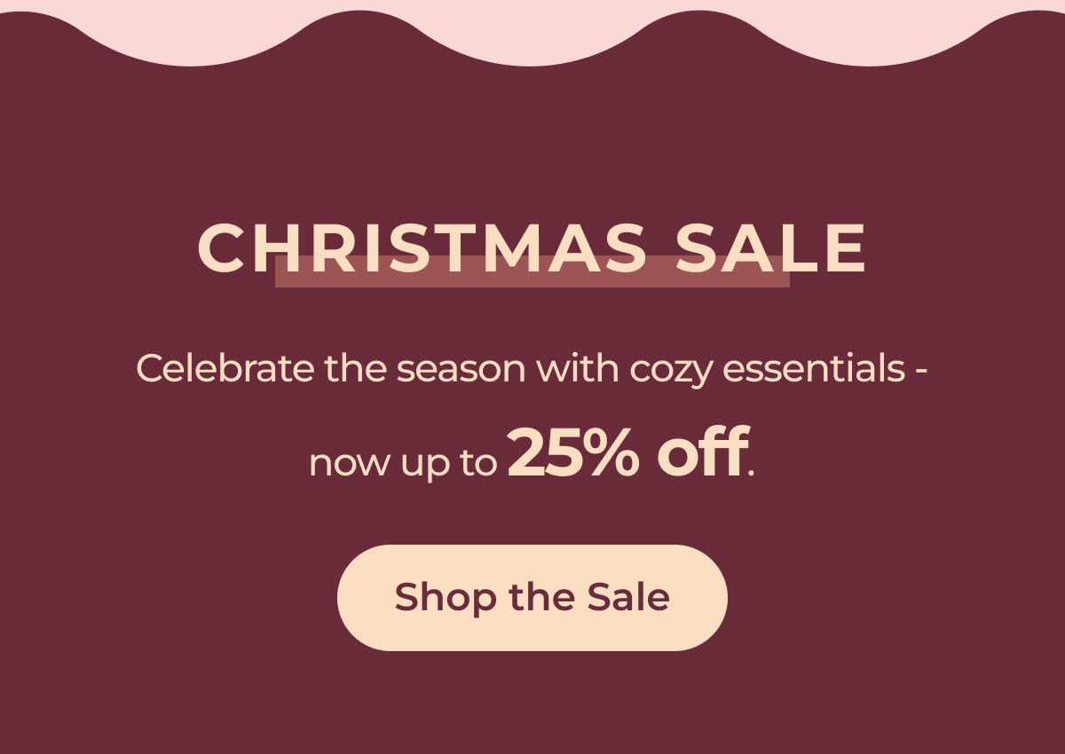 CHRISTMAS SALE Celebrate the season with cozy essentials - now up to 25% off. Shop the Sale