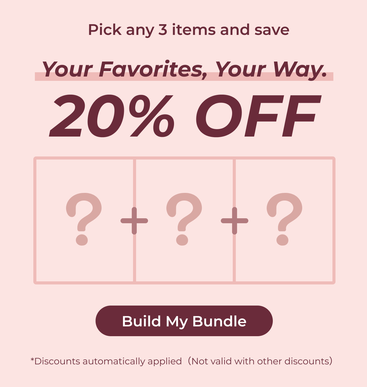 Your Favorites, Your Way. Pick any 3 items and save 20% OFF  Build My Bundle *Discounts automatically applied（Not valid with other discounts）
