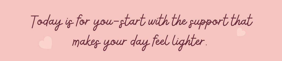 Today is for you—start with the support that makes your day feel lighter.