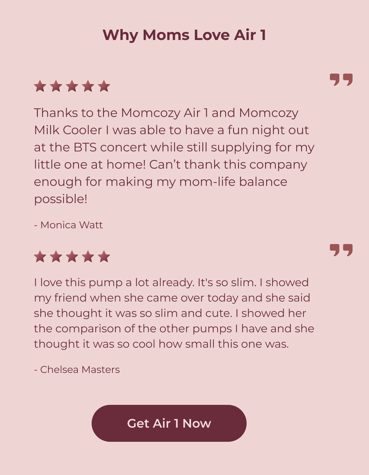 Why Moms Love Air 1 Thanks to the Momcozy Air 1 and Momcozy Milk Cooler I was able to have a fun night out at the BTS concert while still supplying for my little one at home! Can’t thank this company enough for making my mom-life balance possible! - Monica Watt I love this pump a lot already. It's so slim. I showed my friend when she came over today and she said she thought it was so slim and cute. I showed her the comparison of the other pumps I have and she thought it was so cool how small this one was.  - Chelsea Masters Get Air 1 Now