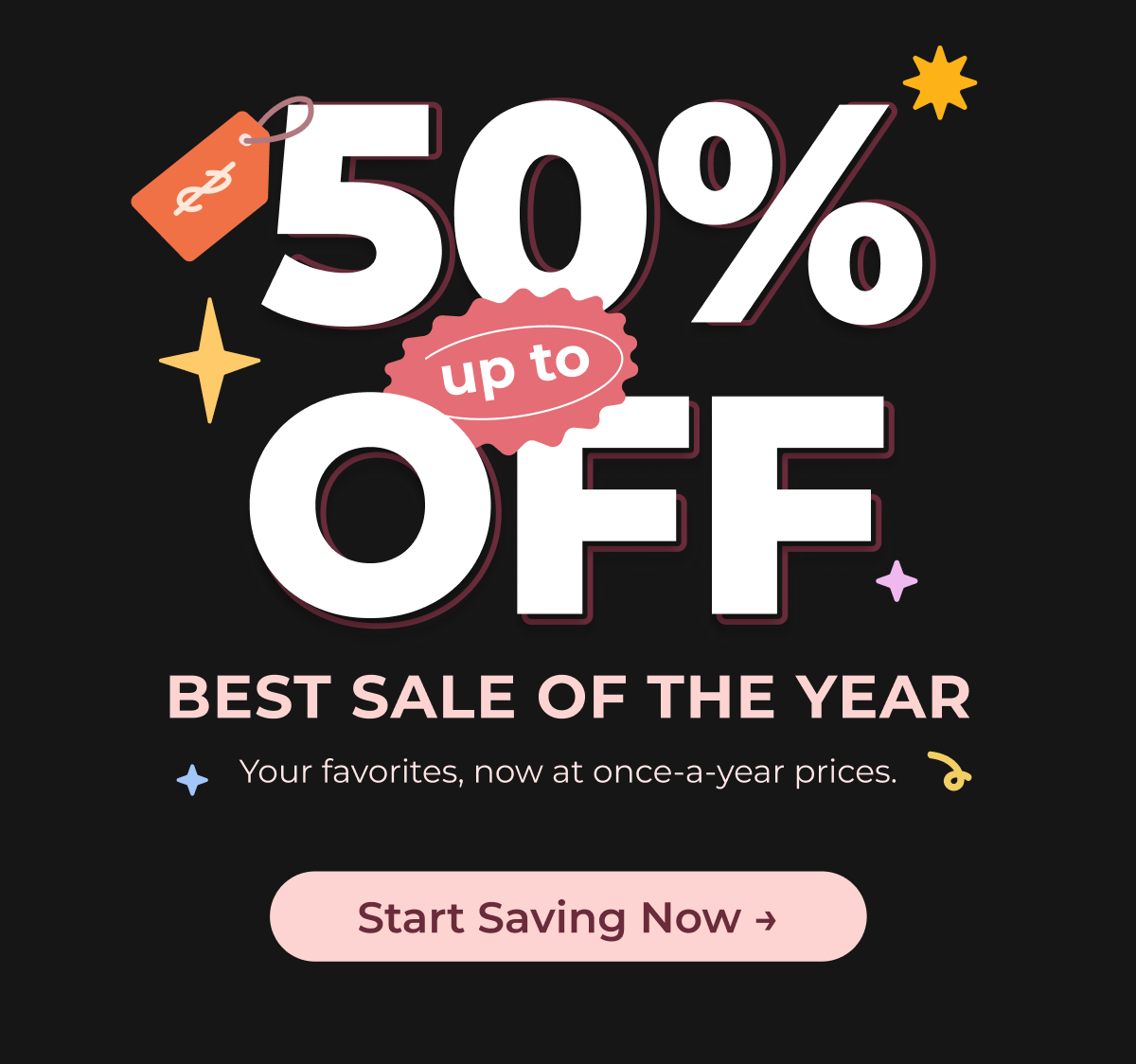 BEST SALE OF THE YEAR Up to 50% OFF Your favorites, now at once-a-year prices. Start Saving Now →