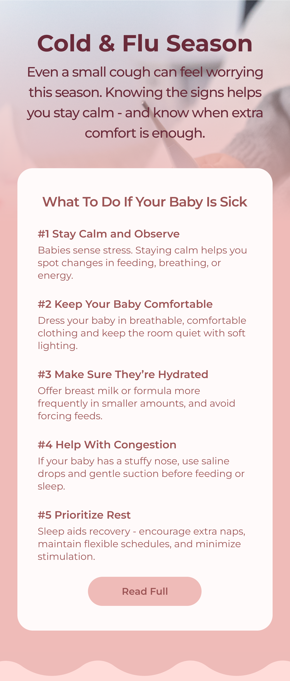 Cold & Flu Season Even a small cough can feel worrying this season. Knowing the signs helps you stay calm - and know when extra comfort is enough. What to Do If Your Baby Is Sick #1 Stay Calm and Observe #2 Keep Your Baby Comfortable #3 Make Sure They’re Hydrated #4 Help With Congestion #5 Prioritize Rest Read Full