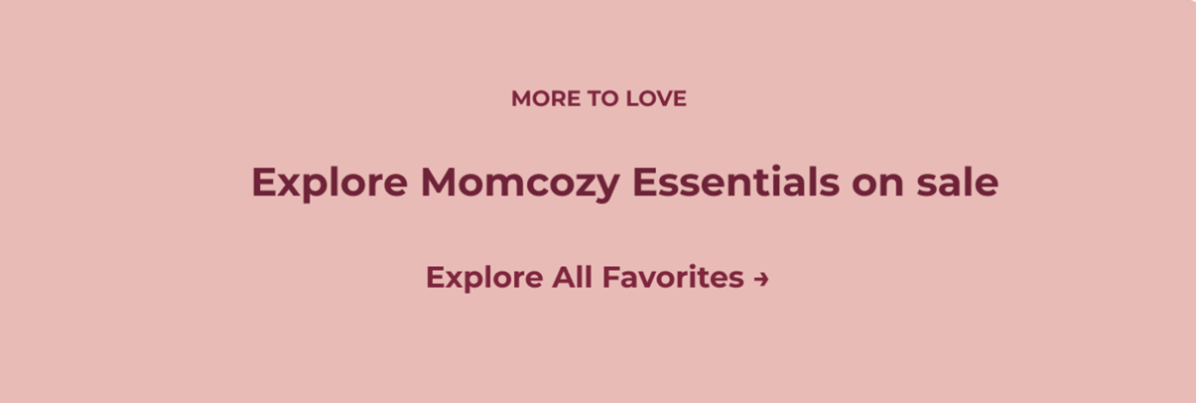MORE TO LOVE. Explore Momcozy Essentials on sale Explore All Favorites ➜