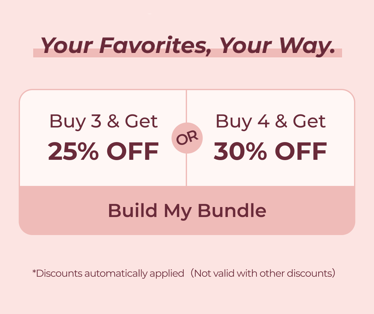 Your Favorites, Your Way Buy 3 & Get 25% OFF or Buy 4 & Get 30% OFF  Build My Bundle *Discounts automatically applied（Not valid with other discounts）