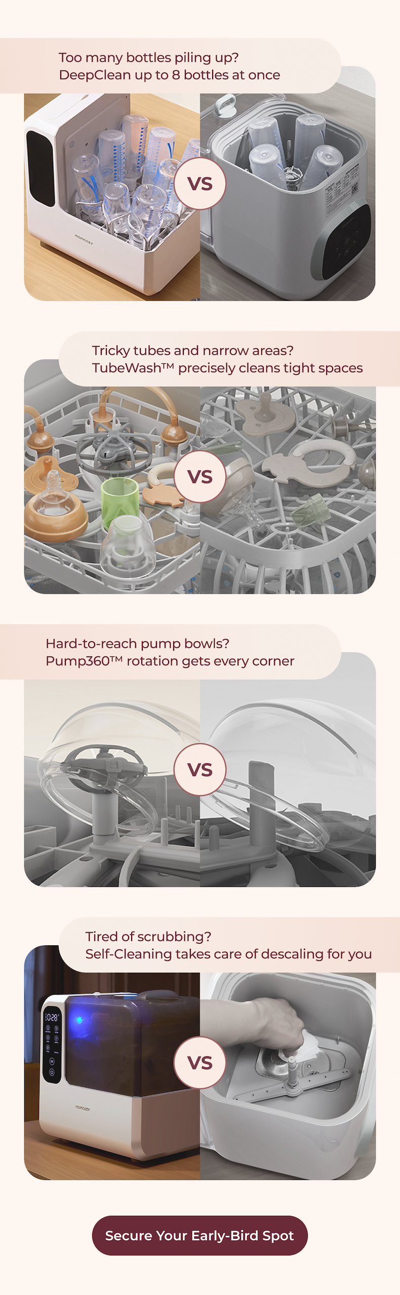 Too many bottles piling up? DeepClean up to 8 bottles at once  Tricky tubes and narrow areas? TubeWash™ precisely cleans tight spaces  Hard-to-reach pump bowls? Pump360™ rotation gets every corner  Tired of scrubbing? Self-Cleaning takes care of descaling for you  Secure Your Early-Bird Spot