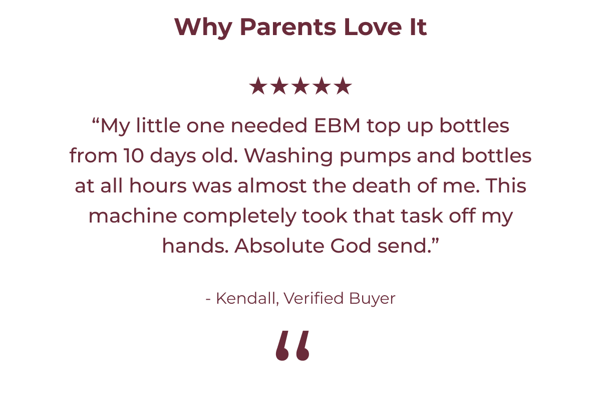Why Parents Love It ★★★★★  “My little one needed EBM top up bottles from 10 days old. Washing pumps and bottles at all hours was almost the death of me. This machine completely took that task off my hands. Absolute God send.”  - Kendall, Verified Buyer