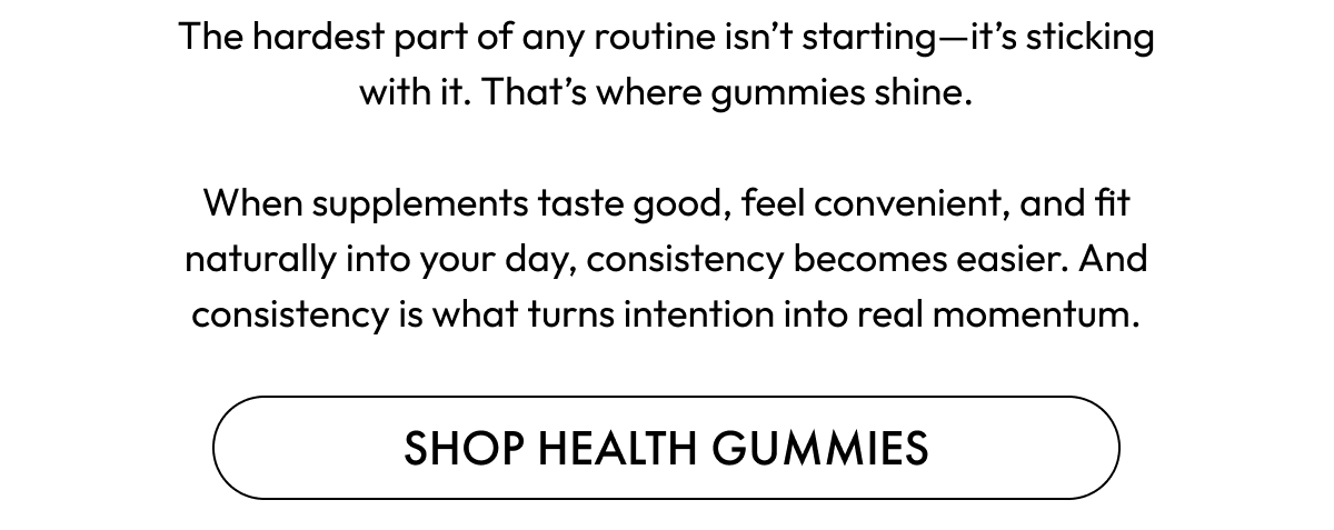 The hardest part of any routine isn't starting—it's sticking with it. That's where gummies shine.  When supplements taste good, feel convenient, and fit naturally into your day, consistency becomes easier. And consistency is what turns intention into real momentum. | Shop Health Gummies