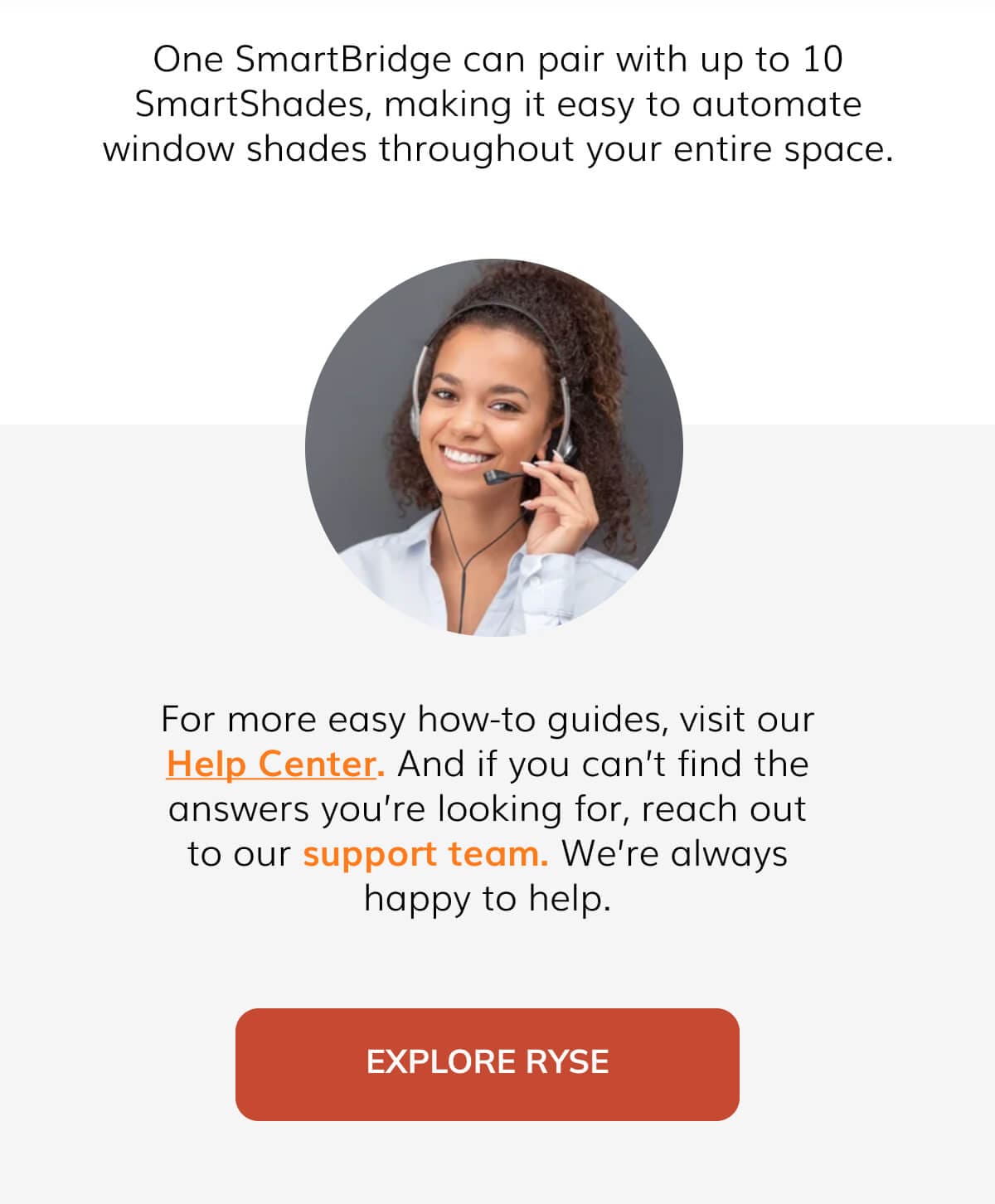 One SmartBridge can pair with up to 10 SmartShades, making it easy to automate blinds throughout the entire building.  For more easy how-to guides, visit our Help Center. And if you can't find the answers you're looking for, reach out to our support team. We're always happy to help.