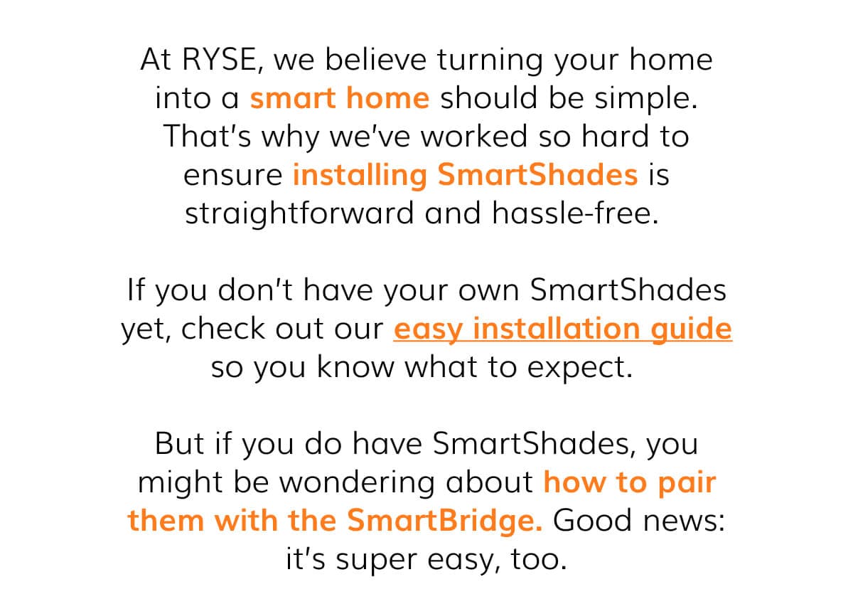 At RYSE, we believe turning your home into a smart home should be simple. That's why we've worked so hard to ensure installing SmartShades is straightforward and hassle-free.   If you don't have your own SmartShades yet, check out our easy installation guide so you know what to expect.   But if you do have SmartShades, you might be wondering about how to pair them with the SmartBridge. Good news: it's super easy, too.