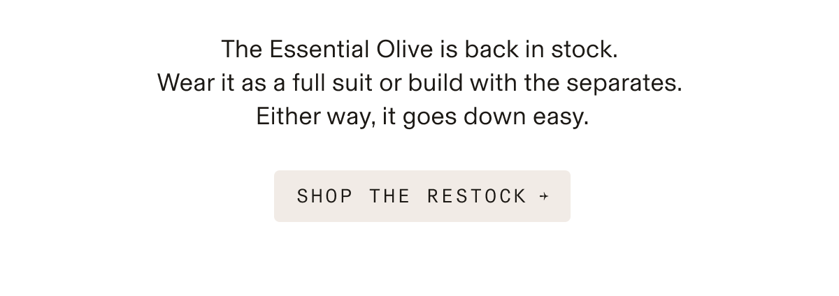 Text-only image reading: The Essential Olive is back in stock. Wear it as a full suit or build with the separates. Either way, it goes down easy. Button: SHOP THE RESTOCK →