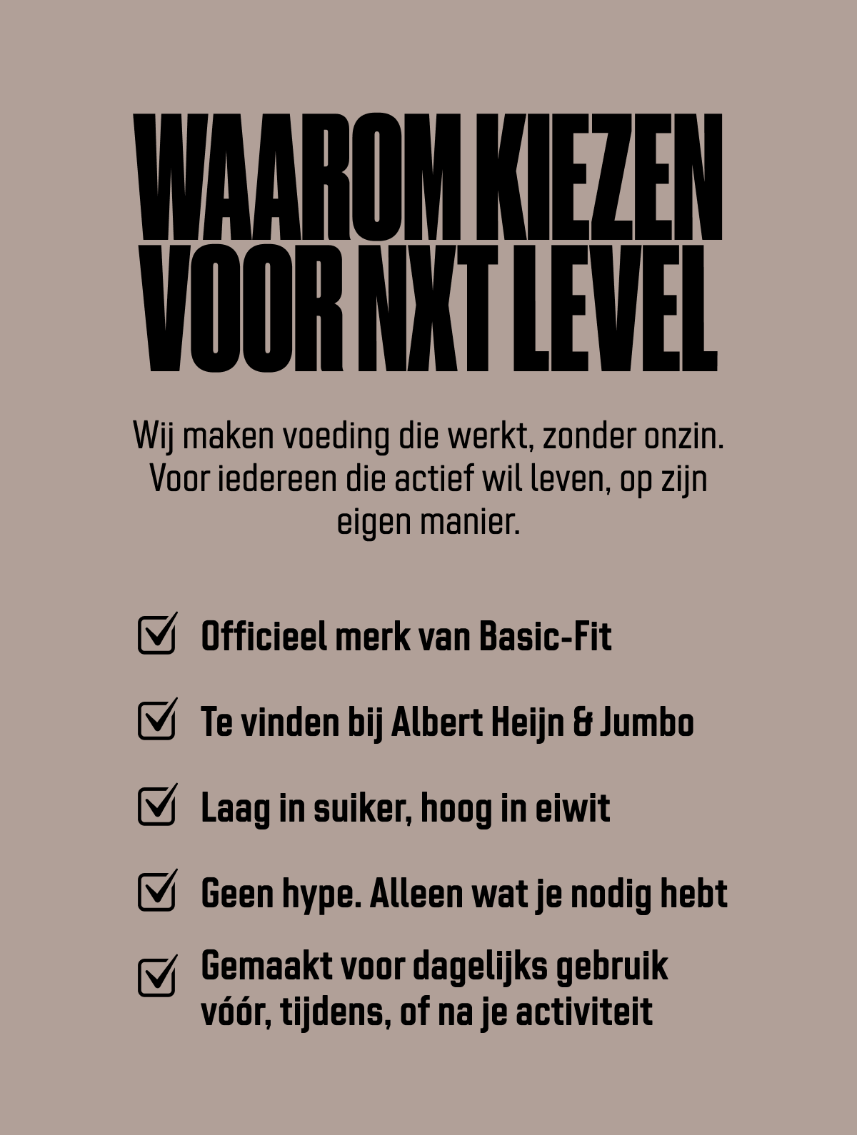 Waarom kiezen voor NXT Level. Wij maken sportvoeding die werkt, zonder onzin. Voor iedereen die actief wil leven, op zijn eigen manier. Officieel merk van Basic-Fit Te vinden bij Albert Heijn & Jumbo Laag in suiker, hoog in eiwit Geen hype. Alleen wat je nodig hebt Gemaakt voor dagelijks gebruik vóór, tijdens, of na je training