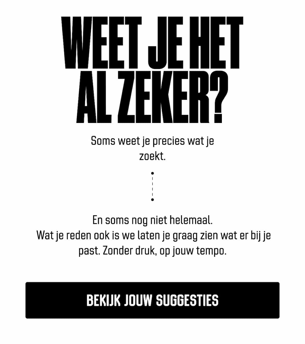Weet je het al zeker? Soms weet je precies wat je zoekt. En soms nog niet helemaal.  Wat je reden ook is we laten je graag zien wat er bij je past. Zonder druk, op jouw tempo. Bekijk jouw suggesties