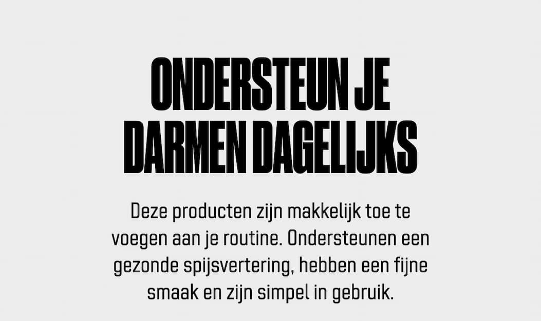 Ondersteun je darmen dagelijks Deze producten zijn makkelijk toe te voegen aan je routine. Ondersteunen een gezonde spijsvertering, hebben een fijne smaak en zijn simpel in gebruik.