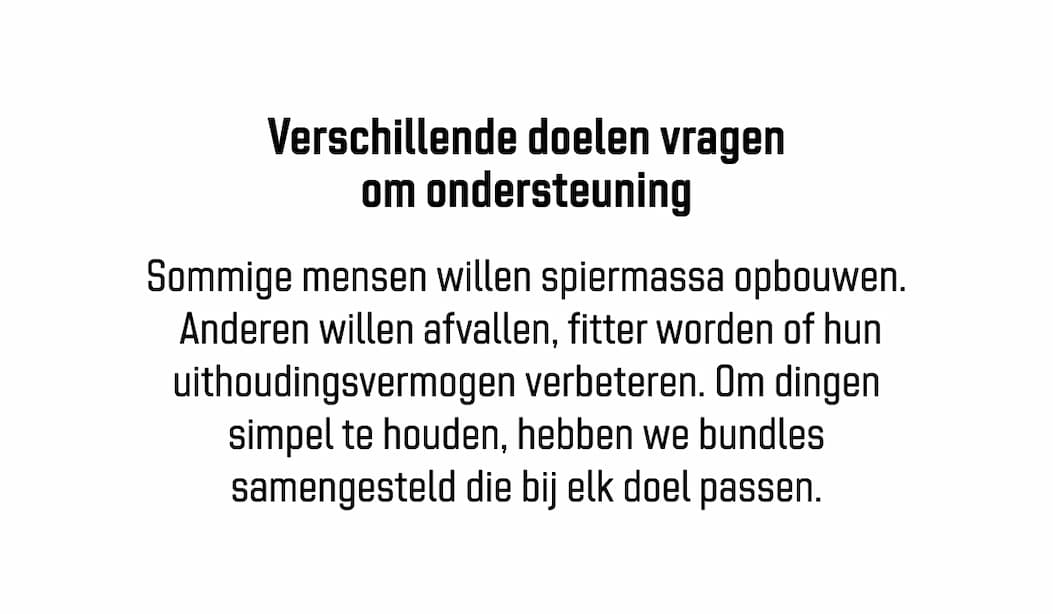 Verschillende doelen vragen om ondersteuning Sommige mensen willen spiermassa opbouwen.  Anderen willen afvallen, fitter worden of hun uithoudingsvermogen verbeteren. Om dingen simpel te houden, hebben we bundles samengesteld die bij elk doel passen.
