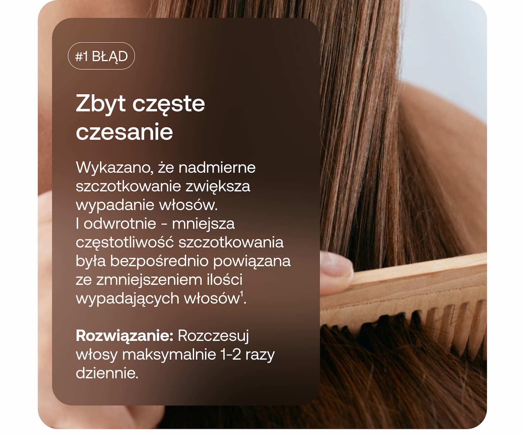 #1 BŁĄD Zbyt częste czesanie Wykazano, że nadmierne szczotkowanie zwiększa wypadanie włosów. I odwrotnie – mniejsza częstotliwość szczotkowania była bezpośrednio powiązana ze zmniejszeniem ilości wypadających włosów¹. Rozwiązanie: Rozczesuj włosy maksymalnie 1–2 razy dziennie.