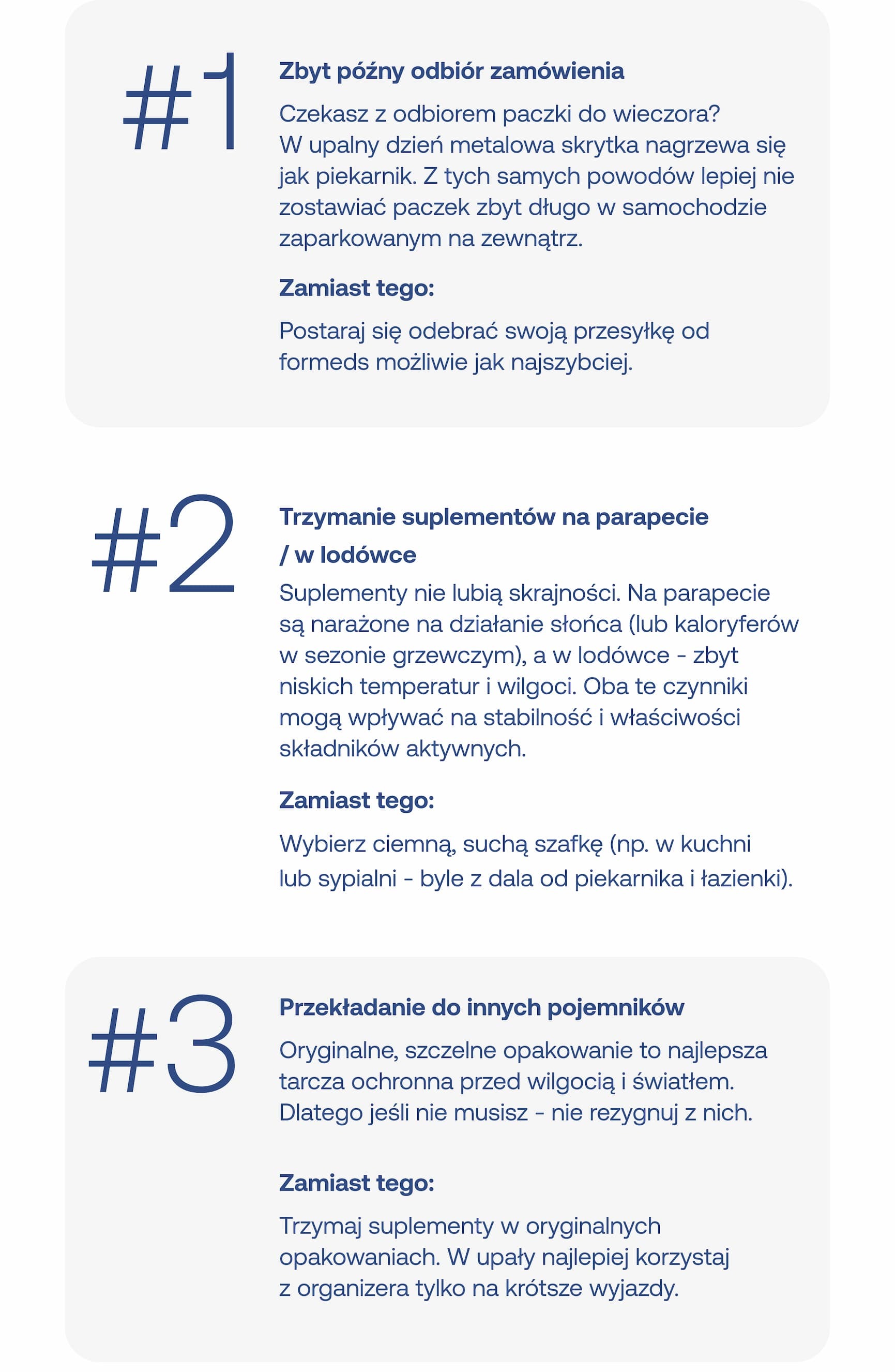 #1 Zbyt późny odbiór zamówienia Czekasz z odbiorem paczki do wieczora? W upalny dzień metalowa skrytka nagrzewa się jak piekarnik. Z tych samych powodów lepiej nie zostawiać paczek zbyt długo w samochodzie zaparkowanym na zewnątrz. Zamiast tego: Postaraj się odebrać swoją przesyłkę od formeds możliwie jak najszybciej.  #2 Trzymanie suplementów na parapecie / w lodówce Suplementy nie lubią skrajności. Na parapecie są narażone na działanie słońca (lub kaloryferów w sezonie grzewczym), a w lodówce – zbyt niskich temperatur i wilgoci. Oba te czynniki mogą wpływać na stabilność i właściwości składników aktywnych. Zamiast tego: Wybierz ciemną, suchą szafkę (np. w kuchni lub sypialni – byle z dala od piekarnika i łazienki).  #3 Przekładanie do innych pojemników Oryginalne, szczelne opakowanie to najlepsza tarcza ochronna przed wilgocią i światłem. Dlatego jeśli nie musisz – nie rezygnuj z nich. Zamiast tego: Trzymaj suplementy w oryginalnych opakowaniach. W upały najlepiej korzystaj z organizera tylko na krótsze wyjazdy.