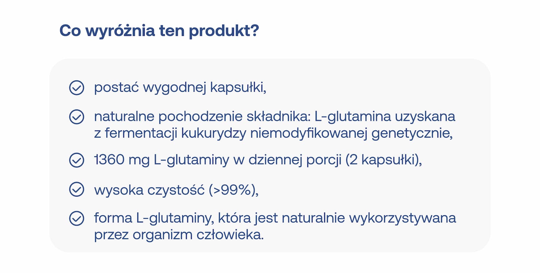 Co wyróżnia ten produkt? Postać wygodnej kapsułki, naturalne pochodzenie składnika: L-glutamina uzyskana z fermentacji kukurydzy niemodyfikowanej genetycznie, 1360 mg L-glutaminy w dziennej porcji (2 kapsułki), wysoka czystość (>99%), forma L-glutaminy, która jest naturalnie wykorzystywana przez organizm człowieka.