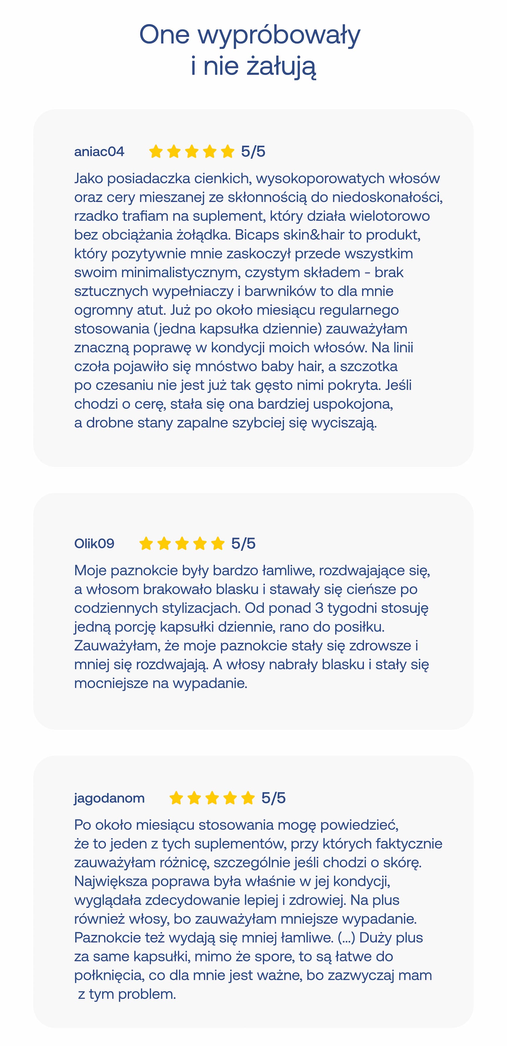 One wypróbowały i nie żałują aniac04 5/5 Jako posiadaczka cienkich, wysokoporowatych włosów oraz cery mieszanej ze skłonnością do niedoskonałości, rzadko trafiam na suplement, który działa wielotorowo bez obciążenia żołądka. Bicaps skin&hair to produkt, który pozytywnie mnie zaskoczył przede wszystkim swoim minimalistycznym, czystym składem – brak sztucznych wypełniaczy i barwników to dla mnie ogromny atut. Już po około miesiącu regularnego stosowania (jedna kapsułka dziennie) zauważyłam znaczną poprawę w kondycji moich włosów. Na linii czoła pojawiło się mnóstwo baby hair, a szczotka po czesaniu nie jest już tak gęsto nimi pokryta. Jeśli chodzi o cerę, stała się ona bardziej uspokojona, a drobne stany zapalne szybciej się wyciszają. Olik09 5/5 Moje paznokcie były bardzo łamliwe, rozdwajające się, a włosom brakowało blasku i stawały się cieńsze po codziennych stylizacjach. Od ponad 3 tygodni stosuję jedną porcję kapsułki dziennie, rano do posiłku. Zauważyłam, że moje paznokcie stały się zdrowsze i mniej się rozdwajają. A włosy nabrały blasku i stały się mocniejsze na wypadanie. jagodanoam 5/5 Po około miesiącu stosowania mogę powiedzieć, że to jeden z tych suplementów, przy których faktycznie zauważyłam różnicę, szczególnie jeśli chodzi o skórę. Największa poprawa była właśnie w jej kondycji, wyglądała zdecydowanie lepiej i zdrowiej. Na plus również włosy, bo zauważyłam mniejsze wypadanie. Paznokcie też wydają się mniej łamliwe. (…) Duży plus za same kapsułki, mimo że spore, to są łatwe do połknięcia, co dla mnie jest ważne, bo zazwyczaj mam z tym problem.