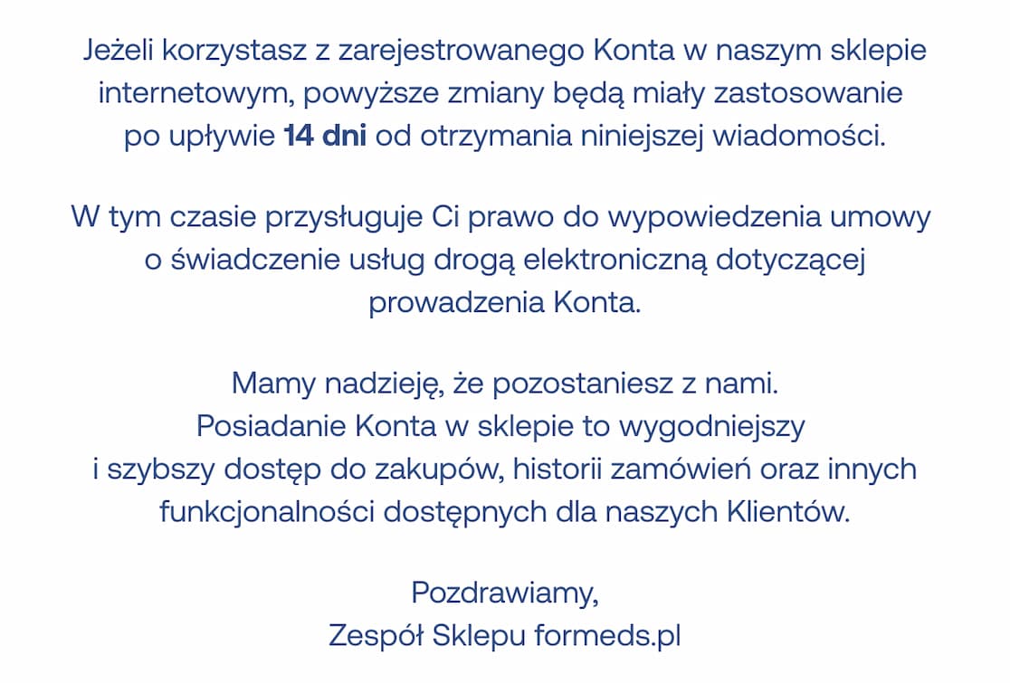 Jeżeli korzystasz z zarejestrowanego Konta w naszym sklepie internetowym, powyższe zmiany będą miały zastosowanie  po upływie 14 dni od otrzymania niniejszej wiadomości. W tym czasie przysługuje Ci prawo do wypowiedzenia umowy  o świadczenie usług drogą elektroniczną dotyczącej prowadzenia Konta. Mamy nadzieję, że pozostaniesz z nami. Posiadanie Konta w sklepie to wygodniejszy  i szybszy dostęp do zakupów, historii zamówień oraz innych funkcjonalności dostępnych dla naszych Klientów.