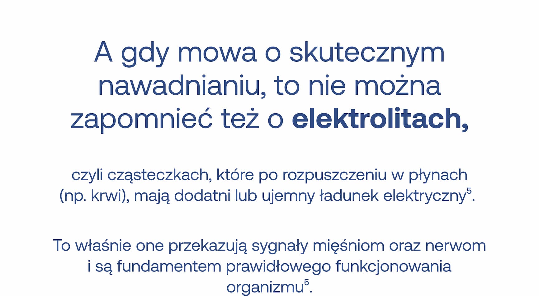A gdy mowa o skutecznym nawadnianiu, to nie można zapomnieć też o elektrolitach, czyli cząsteczkach, które po rozpuszczeniu w płynach (np. krwi), mają dodatni lub ujemny ładunek elektryczny.⁵ To właśnie one przekazują sygnały mięśniom oraz nerwom i są fundamentem prawidłowego funkcjonowania organizmu.⁵