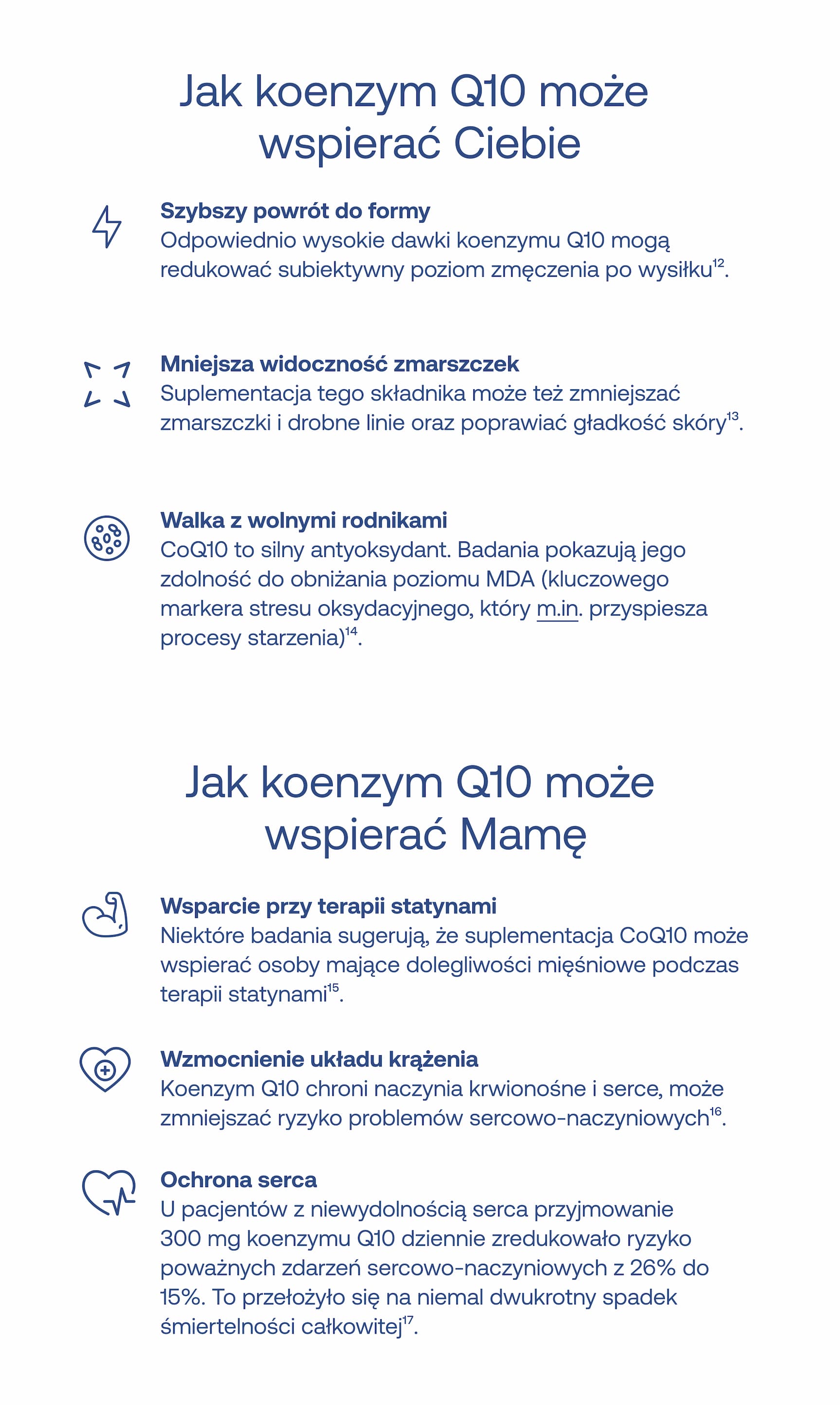 Jak koenzym Q10 może wspierać Ciebie Szybszy powrót do formy Odpowiednio wysokie dawki koenzymu Q10 mogą redukować subiektywny poziom zmęczenia po wysiłku¹².  Mniejsza widoczność zmarszczek Suplementacja tego składnika może też zmniejszać zmarszczki i drobne linie oraz poprawiać gładkość skóry¹³.  Walka z wolnymi rodnikami CoQ10 to silny antyoksydant. Badania pokazują jego zdolność do obniżania poziomu MDA (kluczowego markera stresu oksydacyjnego, który m.in. przyspiesza procesy starzenia)¹⁴. Jak koenzym Q10 może wspierać Mamę Wsparcie przy terapii statynami Niektóre badania sugerują, że suplementacja CoQ10 może wspierać osoby mające dolegliwości mięśniowe podczas terapii statynami¹⁵.  Wzmocnienie układu krążenia Koenzym Q10 chroni naczynia krwionośne i serce, może zmniejszać ryzyko problemów sercowo-naczyniowych¹⁶.  Ochrona serca U pacjentów z niewydolnością serca przyjmowanie 300 mg koenzymu Q10 dziennie zredukowało ryzyko poważnych zdarzeń sercowo-naczyniowych z 26% do 15%. To przełożyło się na niemal dwukrotny spadek śmiertelności całkowitej¹⁷.