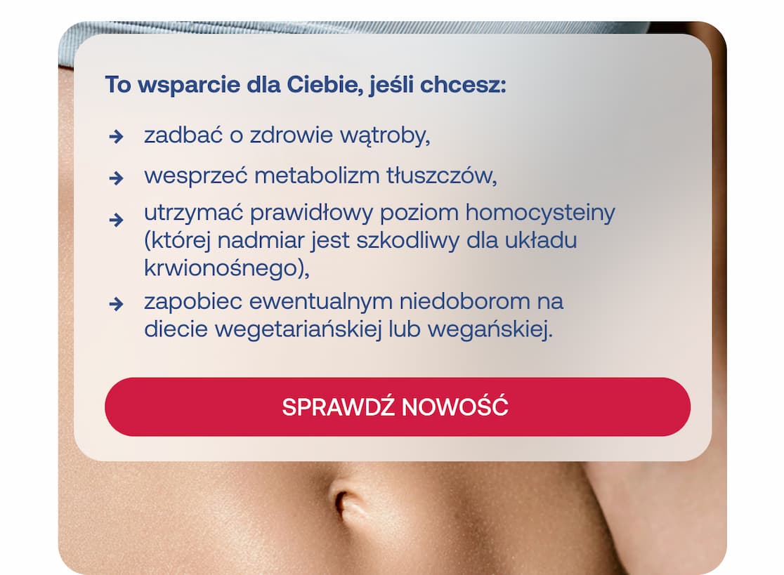 To wsparcie dla Ciebie, jeśli chcesz zadbać o zdrowie wątroby, wesprzeć metabolizm tłuszczów, utrzymać prawidłowy poziom homocysteiny, zapobiec ewentualnym niedoborom na diecie wegańskiej lub wegetariańskiej