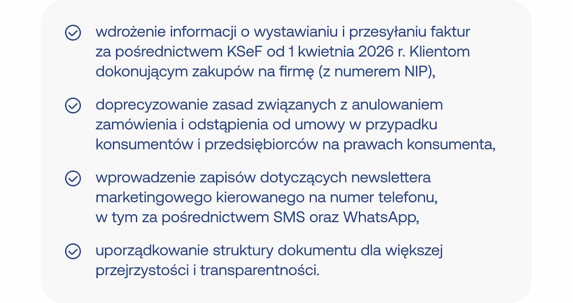 wdrożenie informacji o wystawianiu i przesyłaniu faktur  za pośrednictwem KSeF od 1 kwietnia 2026 r. Klientom dokonującym zakupów na firmę (z numerem NIP),; doprecyzowanie zasad związanych z anulowaniem zamówienia i odstąpienia od umowy w przypadku konsumentów i przedsiębiorców na prawach konsumenta,; wprowadzenie zapisów dotyczących newslettera marketingowego kierowanego na numer telefonu,  w tym za pośrednictwem SMS oraz WhatsApp,; uporządkowanie struktury dokumentu dla większej przejrzystości i transparentności.
