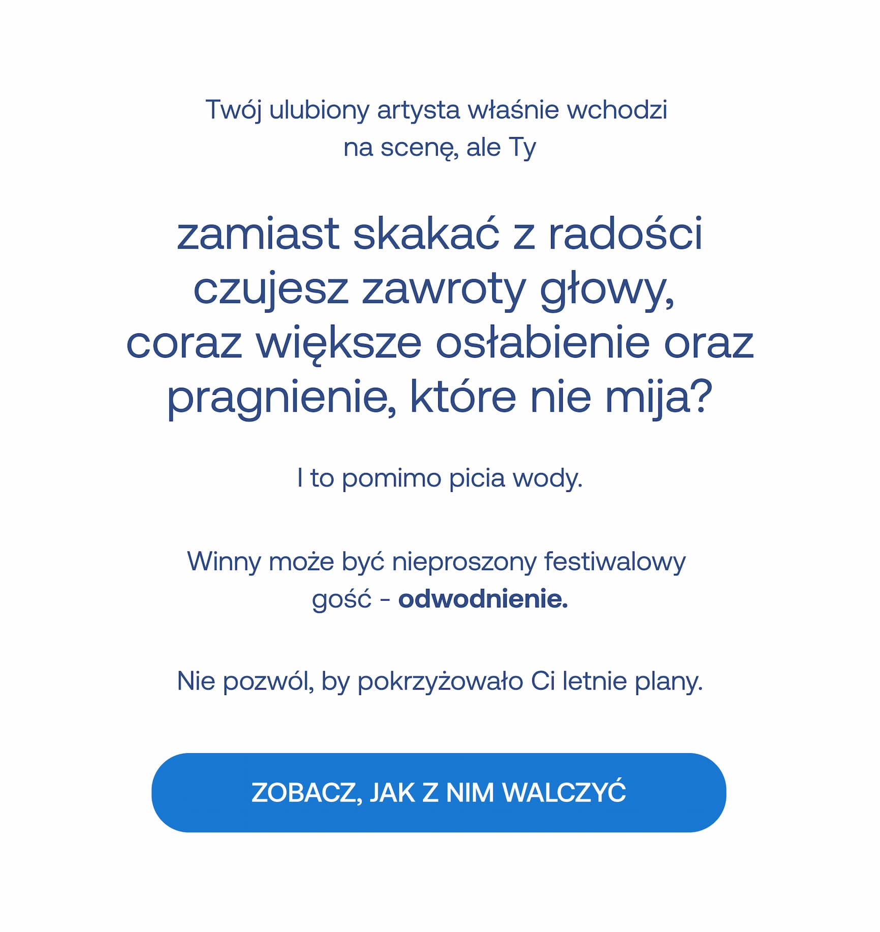 Twój ulubiony artysta właśnie wchodzi na scenę, ale Ty zamiast skakać z radości czujesz zawroty głowy, coraz większe osłabienie oraz pragnienie, które nie mija? I to pomimo picia wody. Winny może być nieproszony festiwalowy gość – odwodnienie. Nie pozwól, by pokrzyżowało Ci letnie plany. ZOBACZ, JAK Z NIM WALCZYĆ.