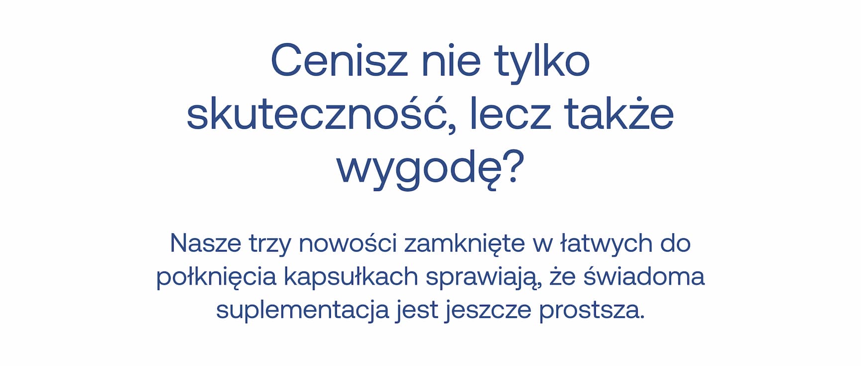 Cenisz nie tylko skuteczność, lecz także wygodę?  Nasze trzy nowości zamknięte w łatwych do połknięcia kapsułkach sprawiają, że świadoma suplementacja jest jeszcze prostsza.