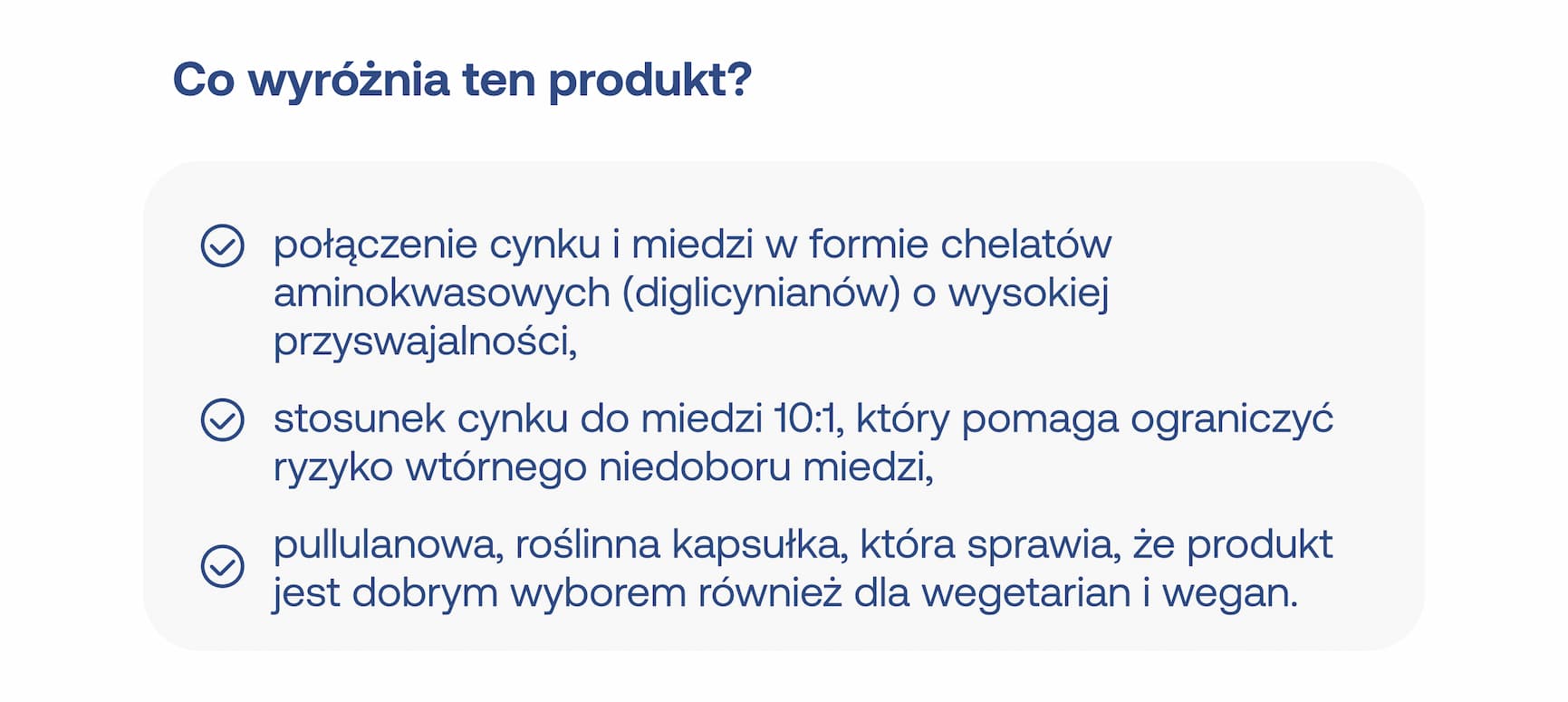 Co wyróżnia ten produkt? Połączenie cynku i miedzi w formie chelatów aminokwasowych (diglicynianów) o wysokiej przyswajalności, stosunek cynku do miedzi 10:1, który pomaga ograniczyć ryzyko wtórnego niedoboru miedzi, pullulanowa, roślinna kapsułka, która sprawia, że produkt jest dobrym wyborem również dla wegetarian i wegan.