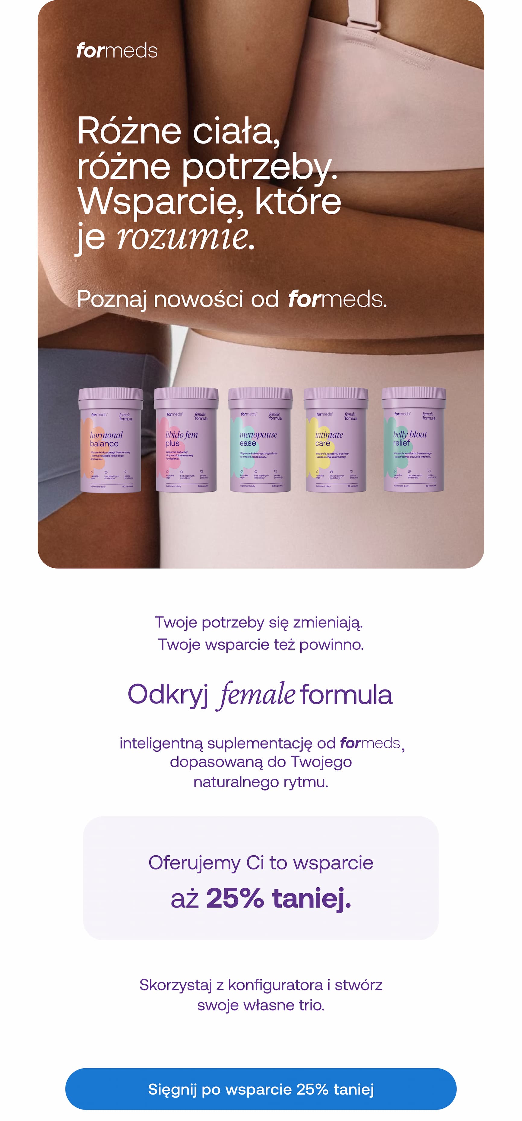 Różne ciała, różne potrzeby. Wsparcie, które je rozumie. Poznaj nowości   od . Twoje potrzeby się zmieniają.  Twoje wsparcie też powinno.   Odkryj female formula inteligentną suplementację od , dopasowaną do Twojego naturalnego rytmu. Oferujemy Ci to wsparcie  aż 25% taniej. Skorzystaj z konfiguratora i stwórz swoje własne trio. Sięgnij po wsparcie 25% taniej