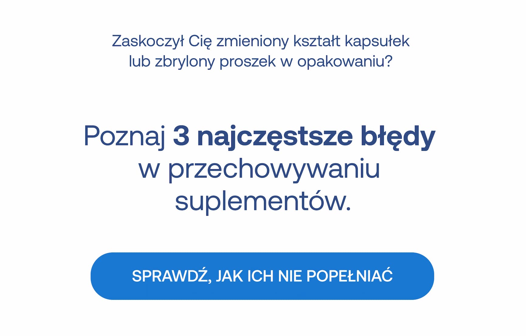 Zaskoczył Cię zmieniony kształt kapsułek lub zbrylony proszek w opakowaniu? Poznaj 3 najczęstsze błędy w przechowywaniu suplementów. SPRAWDŹ, JAK ICH NIE POPEŁNIAĆ.