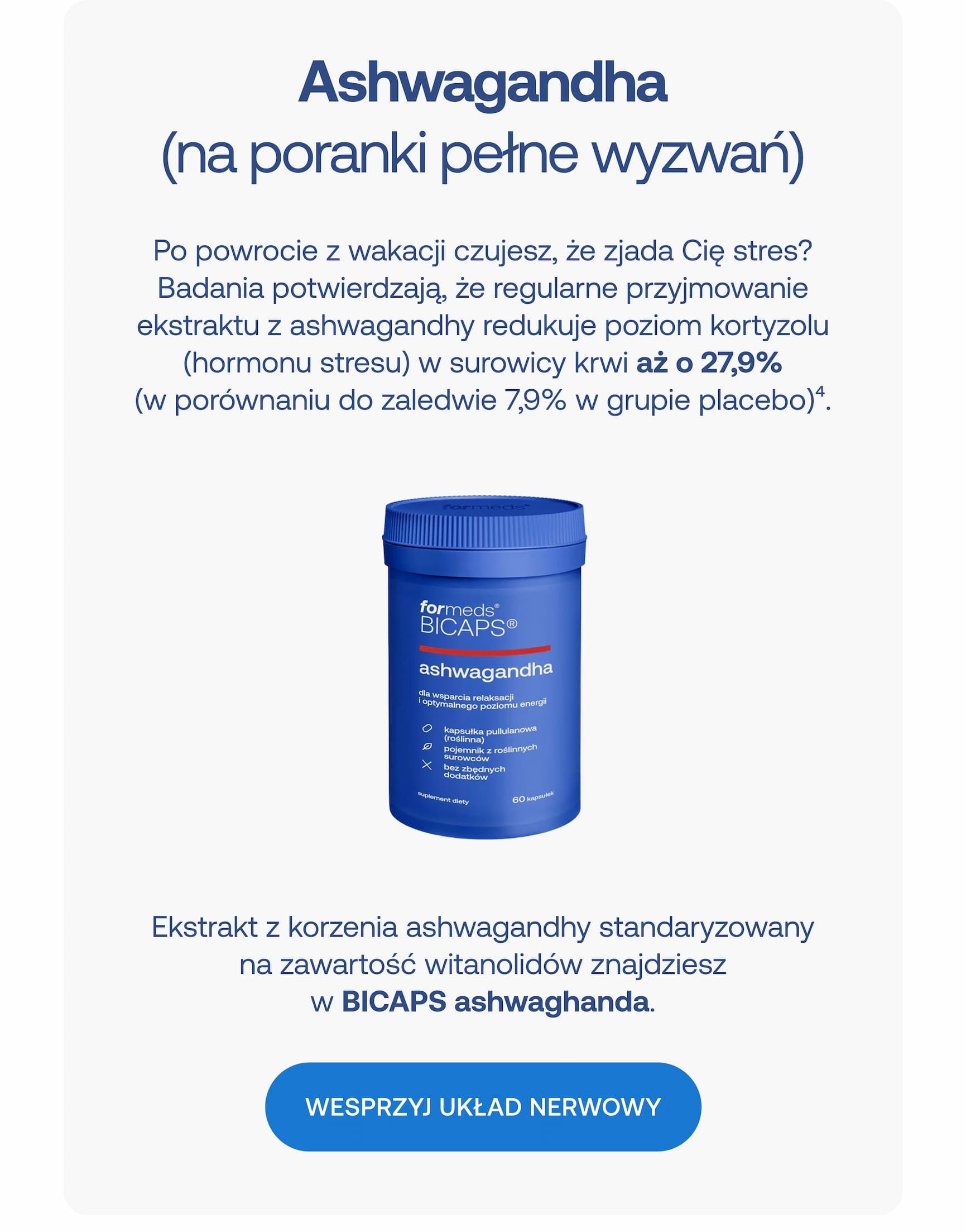 Ashwagandha (na poranki pełne wyzwań) Po powrocie z wakacji czujesz, że zjada Cię stres? Badania potwierdzają, że regularne przyjmowanie ekstraktu z ashwagandhy redukuje poziom kortyzolu (hormonu stresu) w surowicy krwi aż o 27,9% (w porównaniu do zaledwie 7,9% w grupie placebo)4. Ekstrakt z korzenia ashwagandhy standaryzowany na zawartość witanolidów znajdziesz w BICAPS ashwagandha. WESPRZYJ UKŁAD NERWOWY
