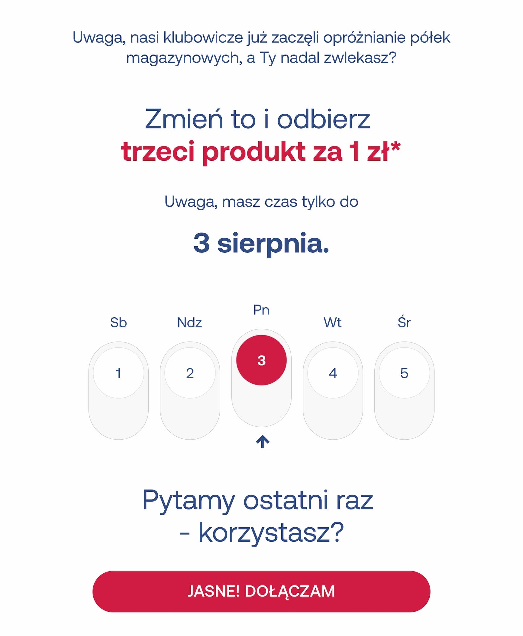 Uwaga, nasi klubowicze już zaczęli opróżnianie półek magazynowych, a Ty nadal zwlekasz? Zmień to i odbierz trzeci produkt za 1 zł*. Uwaga, masz czas tylko do 3 sierpnia. Pytamy ostatni raz – korzystasz? JASNE! DOŁĄCZAM.