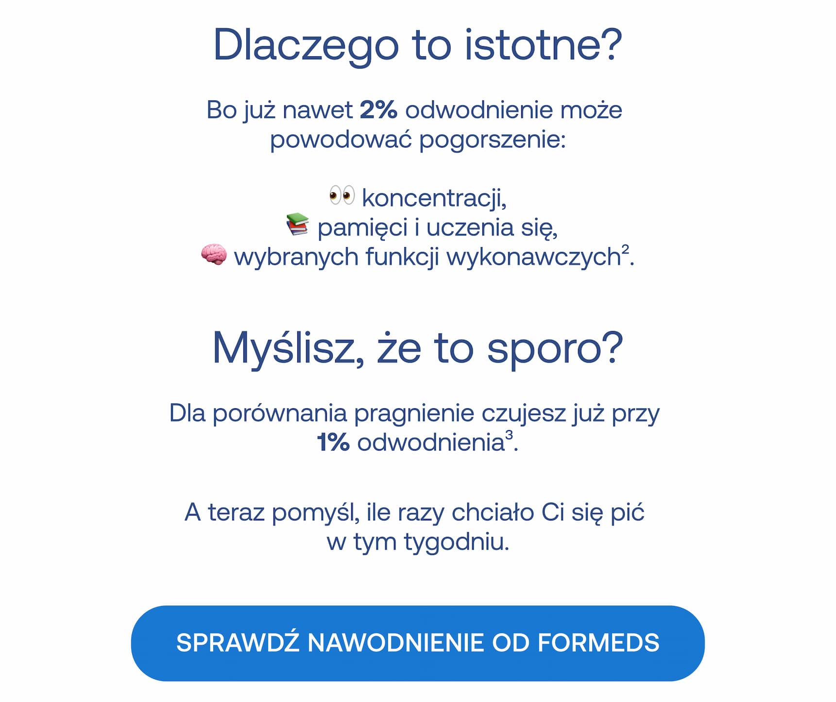 Dlaczego to istotne? Bo już nawet 2% odwodnienie może powodować pogorszenie: koncentracji, pamięci i uczenia się, wybranych funkcji wykonawczych. Myślisz, że to sporo? Dla porównania pragnienie czujesz już przy 1% odwodnienia. A teraz pomyśl, ile razy chciało Ci się pić w tym tygodniu. Sprawdź nawodnienie od formeds.