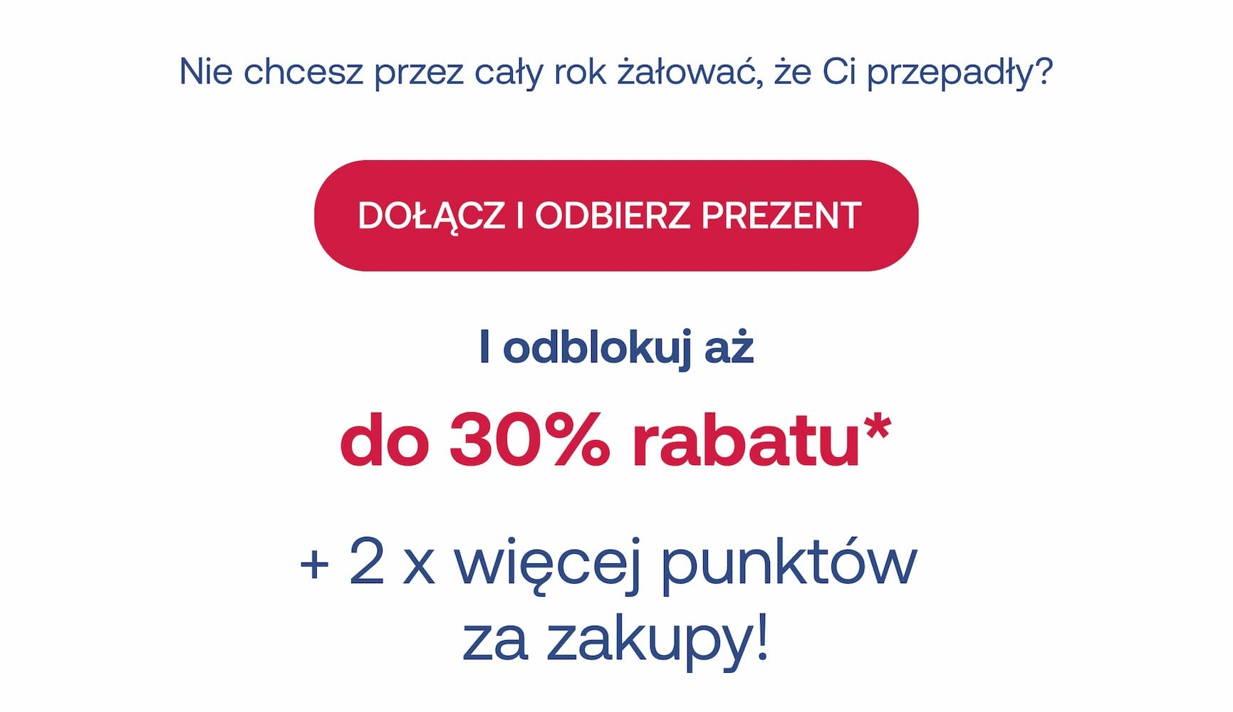 Nie chcesz przez cały rok żałować, że Ci przepadły? Dołącz i odbierz prezent, a odblokujesz aż do 30% rabatu* + 2 x więcej punktów za zakupy!