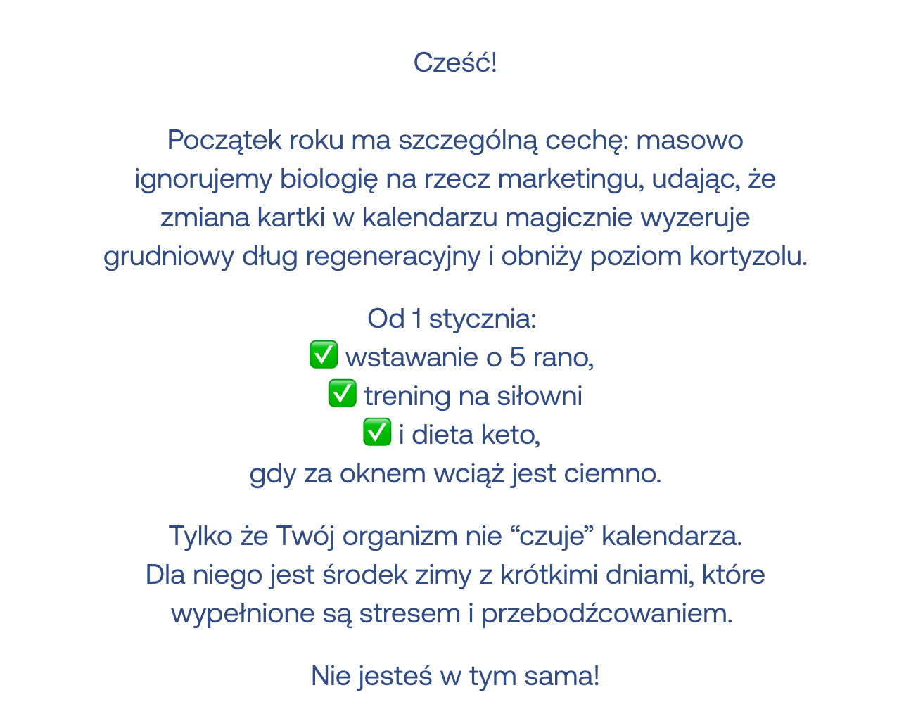 Początek roku ma szczególną cechę: masowo ignorujemy biologię na rzecz marketingu, udając, że zmiana kartki w kalendarzu magicznie wyzeruje grudniowy dług regeneracyjny i obniży poziom kortyzolu. Od 1 stycznia: wstawanie o 5 rano, trening na siłowni i dieta keto, gdy za oknem wciąż jest ciemno. Tylko że Twój organizm nie czuje kalendarza. Dla niego jest środek zimy z krótkimi dniami, które wypełnione są stresem i przebodźcowaniem. Nie jesteś w tym sama!