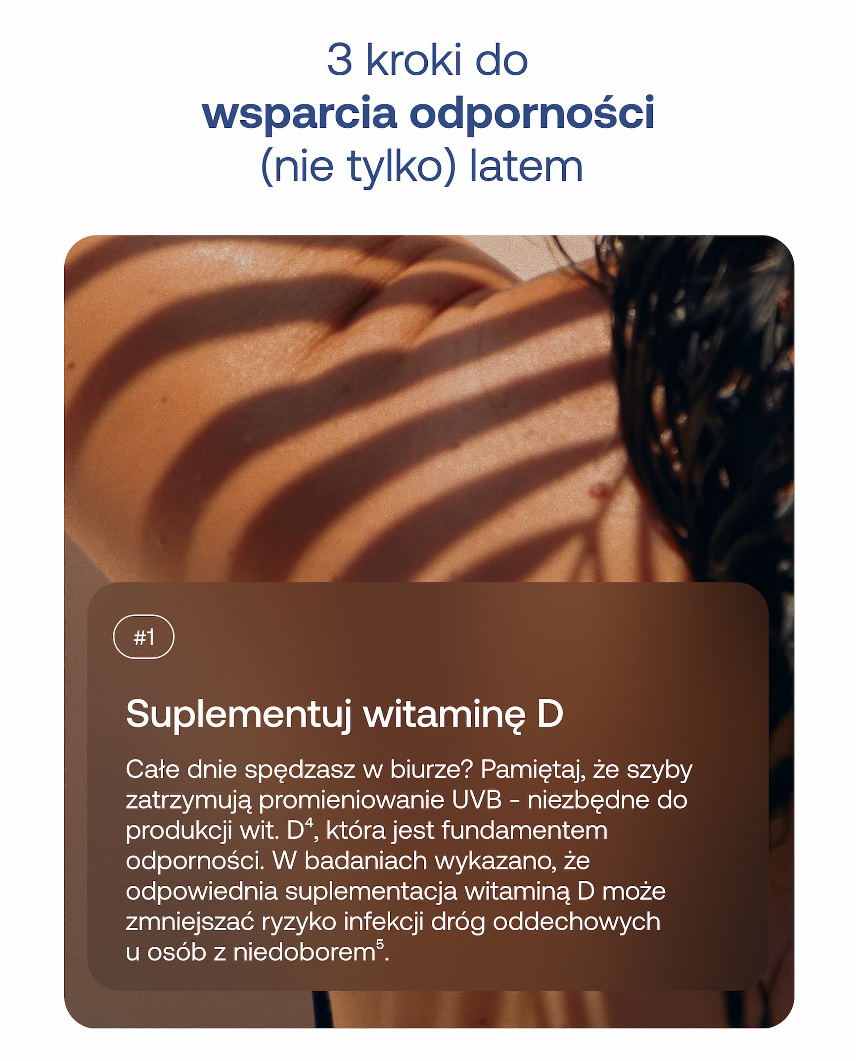3 kroki do wsparcia odporności (nie tylko) latem #1 Suplementuj witaminę D Całe dnie spędzasz w biurze? Pamiętaj, że szyby zatrzymują promieniowanie UVB – niezbędne do produkcji wit. D⁴, która jest fundamentem odporności. W badaniach wykazano, że odpowiednia suplementacja witaminą D może zmniejszać ryzyko infekcji dróg oddechowych u osób z niedoborem⁵.