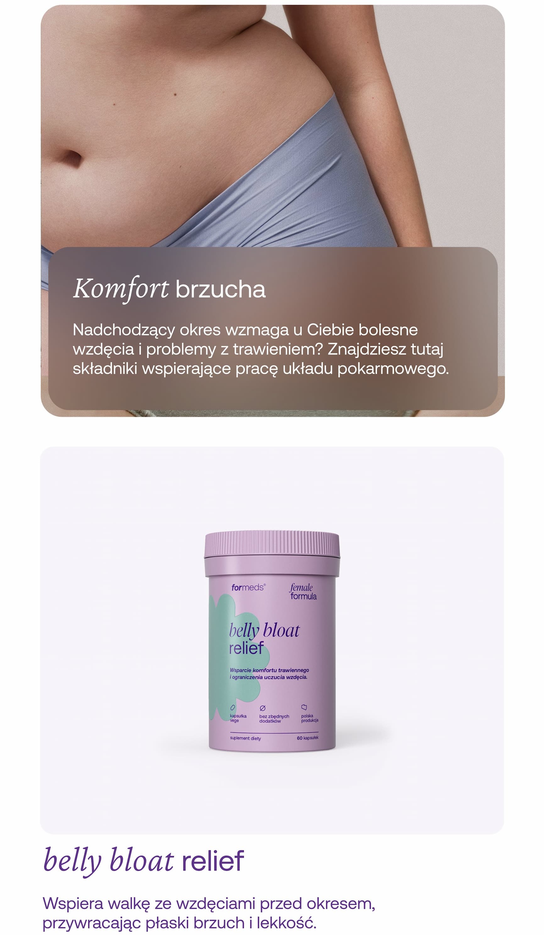 Komfort brzucha Nadchodzący okres wzmaga u Ciebie bolesne wzdęcia i problemy z trawieniem? Znajdziesz tutaj składniki wspierające pracę układu pokarmowego oraz redukujące uciążliwe gazy. belly bloat relief Redukuje wzdęcia i gazy przed okresem, przywracając płaski brzuch i lekkość. Popraw trawienie