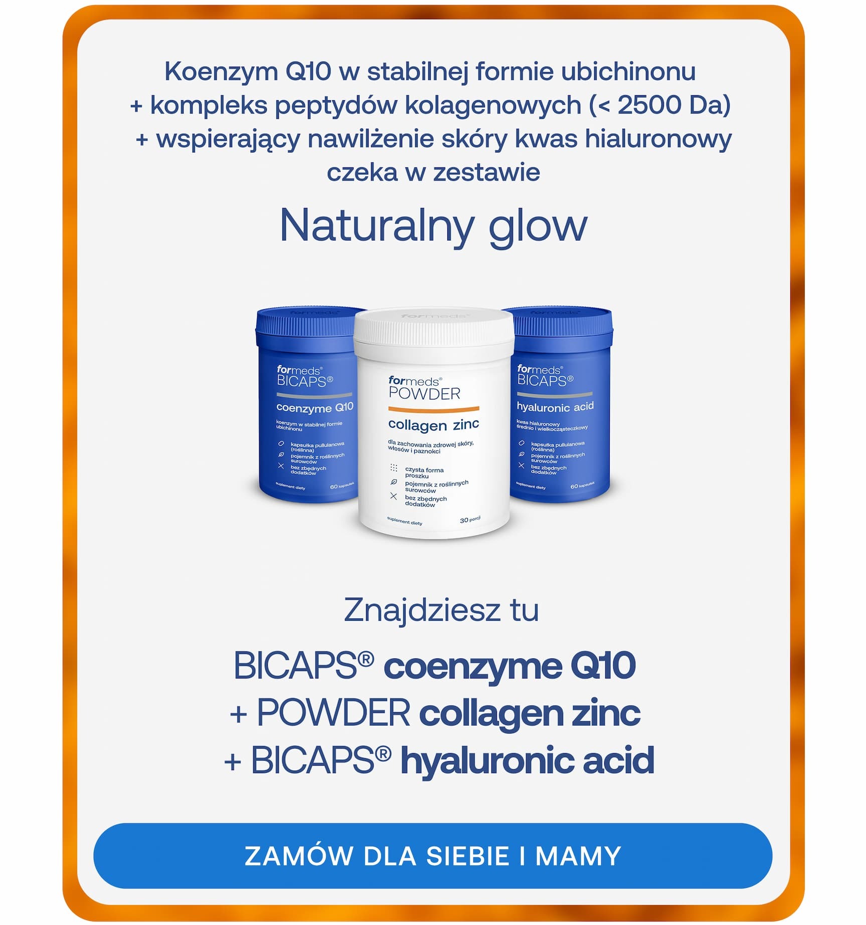 Koenzym Q10 w stabilnej formie ubichinonu + kompleks peptydów kolagenowych (< 2500 Da) + wspierający nawilżenie skóry kwas hialuronowy czeka w zestawie. Naturalny glow.  Znajdziesz tu BICAPS® coenzyme Q10 + POWDER collagen zinc + BICAPS® hyaluronic acid. ZAMÓW DLA SIEBIE I MAMY
